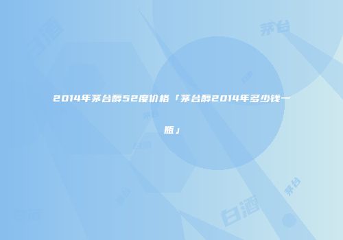 2014年茅台醇52度价格「茅台醇2014年多少钱一瓶」