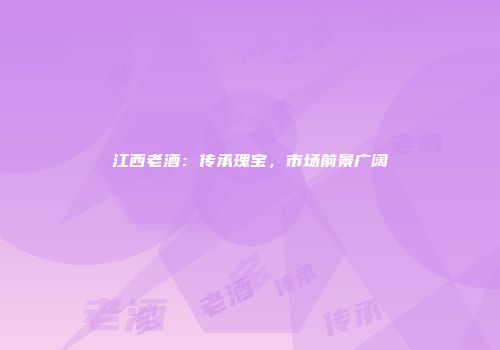 江西老酒：传承瑰宝，市场前景广阔