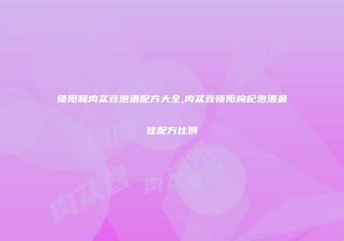 锁阳和肉苁蓉泡酒配方大全,肉苁蓉锁阳枸杞泡酒最佳配方比例