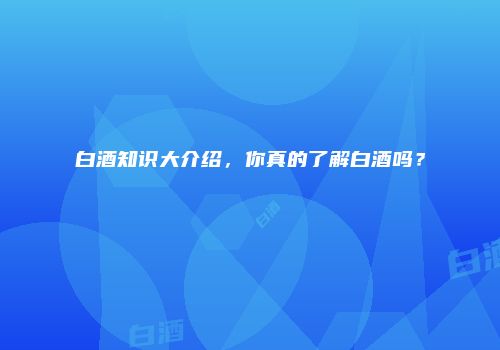 白酒知识大介绍，你真的了解白酒吗？