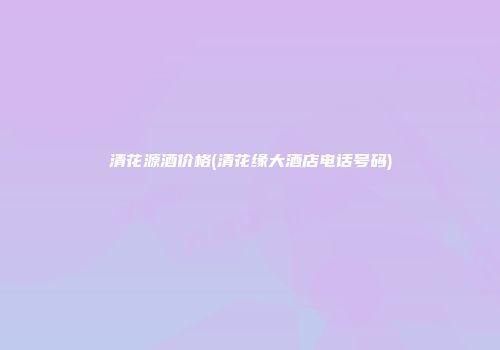 清花源酒价格(清花缘大酒店电话号码)