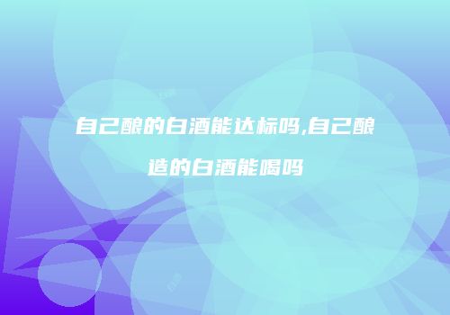自己酿的白酒能达标吗,自己酿造的白酒能喝吗