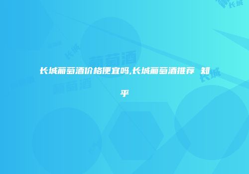 长城葡萄酒价格便宜吗,长城葡萄酒推荐 知乎