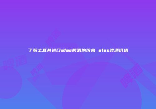 了解土耳其进口efes啤酒的价格_efes啤酒价格