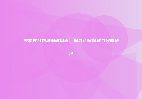 内蒙古马奶酒品牌盘点：探寻正宗风味与民族特色