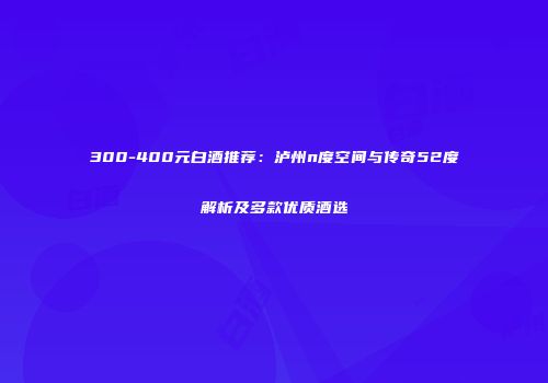 300-400元白酒推荐：泸州n度空间与传奇52度解析及多款优质酒选