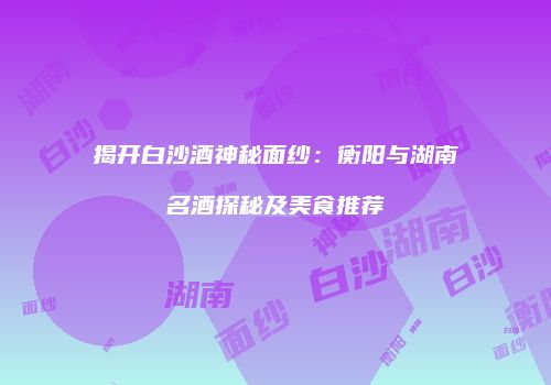 揭开白沙酒神秘面纱：衡阳与湖南名酒探秘及美食推荐