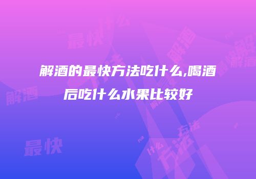 解酒的最快方法吃什么,喝酒后吃什么水果比较好