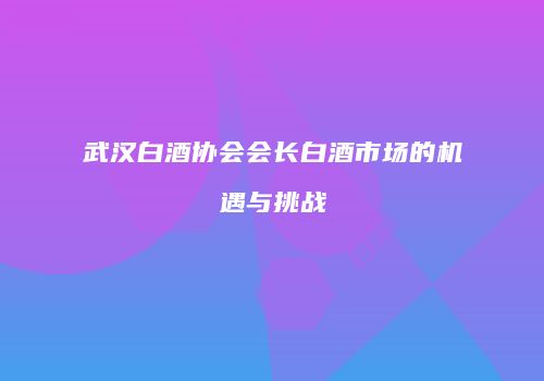 武汉白酒协会会长白酒市场的机遇与挑战