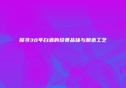 探寻30年白酒的珍贵品味与酿造工艺