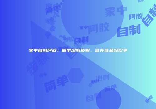 家中自制阿胶：简单泡制步骤，滋补佳品轻松享