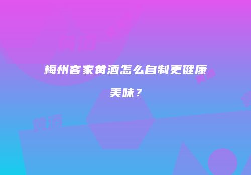 梅州客家黄酒怎么自制更健康美味？
