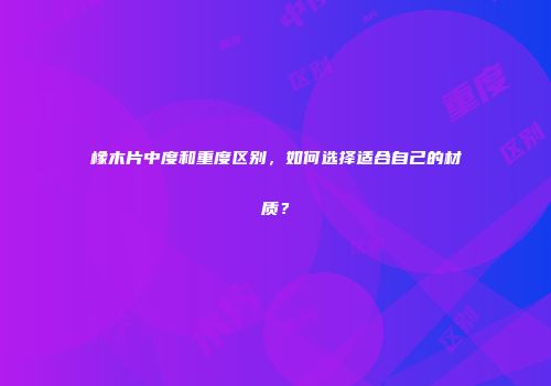 橡木片中度和重度区别，如何选择适合自己的材质？