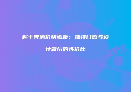 超干啤酒价格解析：独特口感与设计背后的性价比