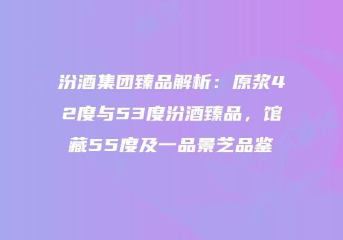 汾酒集团臻品解析：原浆42度与53度汾酒臻品，馆藏55度及一品景芝品鉴