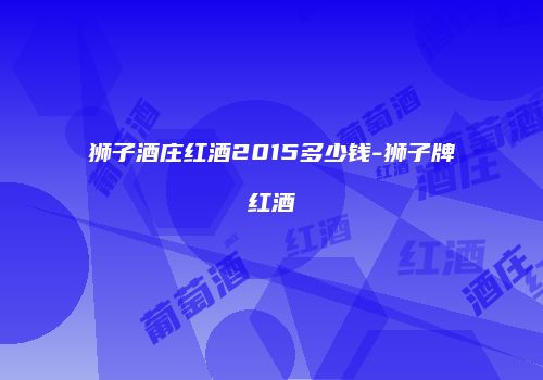 狮子酒庄红酒2015多少钱-狮子牌红酒