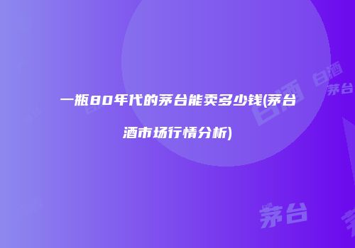 一瓶80年代的茅台能卖多少钱(茅台酒市场行情分析)