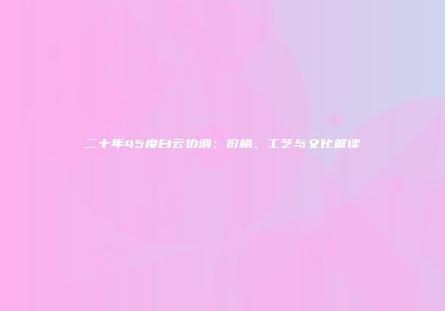 二十年45度白云边酒：价格、工艺与文化解读