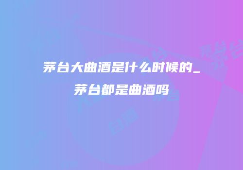 茅台大曲酒是什么时候的_茅台都是曲酒吗