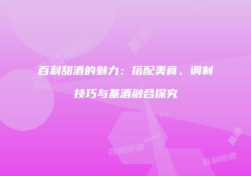 百利甜酒的魅力：搭配美食、调制技巧与基酒融合探究