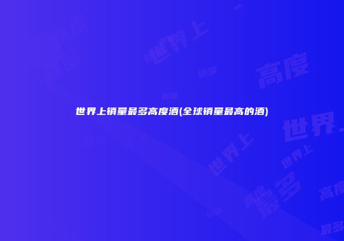 世界上销量最多高度酒(全球销量最高的酒)