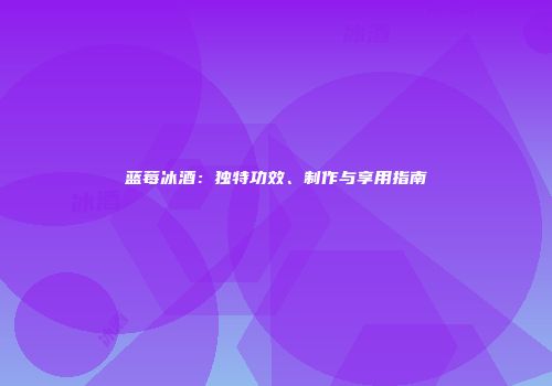 蓝莓冰酒：独特功效、制作与享用指南
