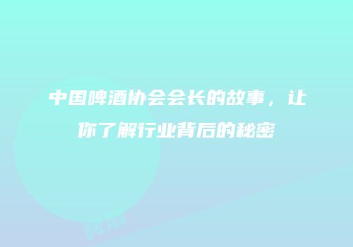 中国啤酒协会会长的故事，让你了解行业背后的秘密