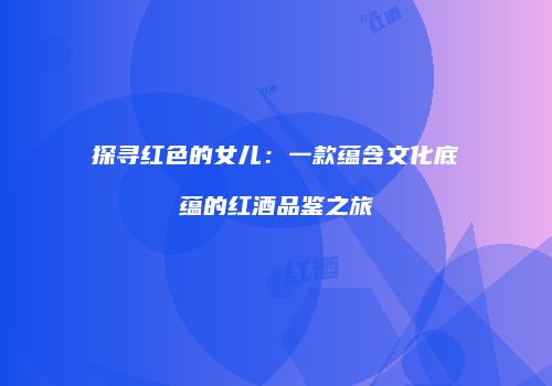 探寻红色的女儿：一款蕴含文化底蕴的红酒品鉴之旅