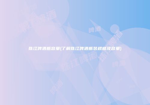 珠江啤酒瓶容量(了解珠江啤酒瓶装规格及容量)