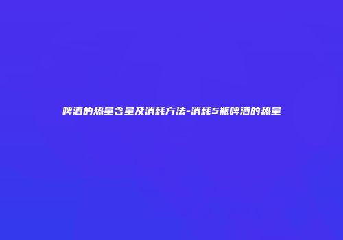 啤酒的热量含量及消耗方法-消耗5瓶啤酒的热量