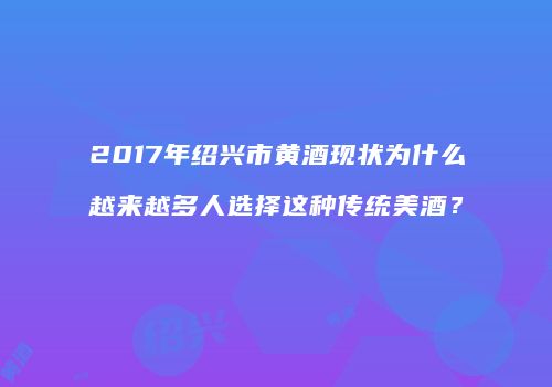 2017年绍兴市黄酒现状为什么越来越多人选择这种传统美酒？