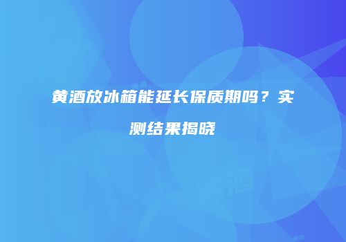 黄酒放冰箱能延长保质期吗？实测结果揭晓