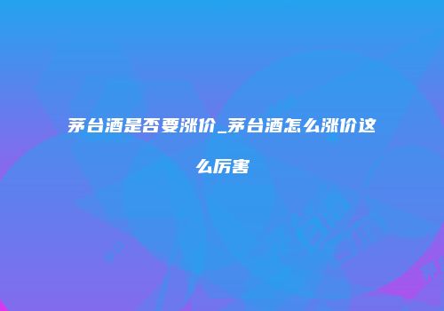 茅台酒是否要涨价_茅台酒怎么涨价这么厉害
