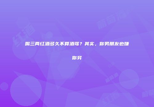 喝三两红酒多久不算酒驾？其实，你男朋友也嫌你穷