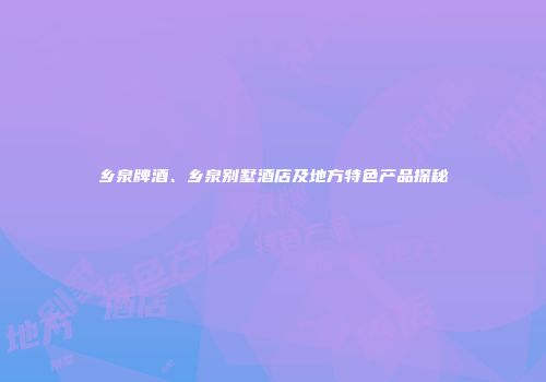 乡泉牌酒、乡泉别墅酒店及地方特色产品探秘