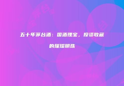 五十年茅台酒：国酒瑰宝，投资收藏的璀璨明珠