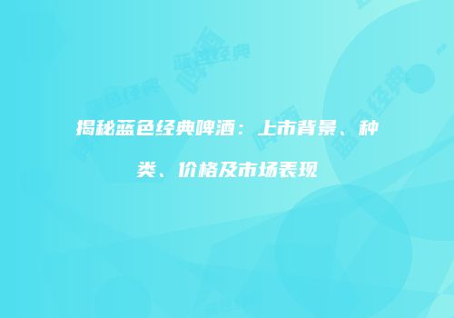 揭秘蓝色经典啤酒：上市背景、种类、价格及市场表现