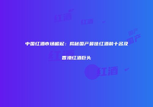 中国红酒市场崛起：揭秘国产最佳红酒前十名及香港红酒巨头