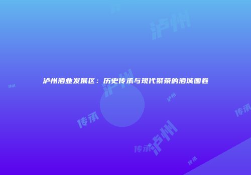 泸州酒业发展区：历史传承与现代繁荣的酒城画卷