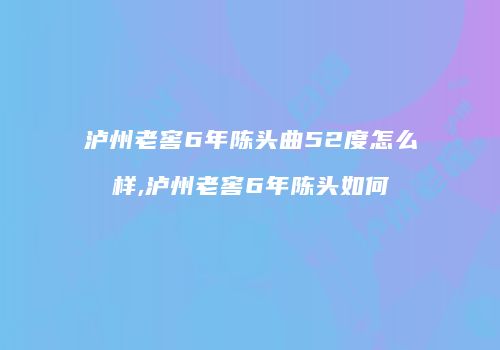 泸州老窖6年陈头曲52度怎么样,泸州老窖6年陈头如何