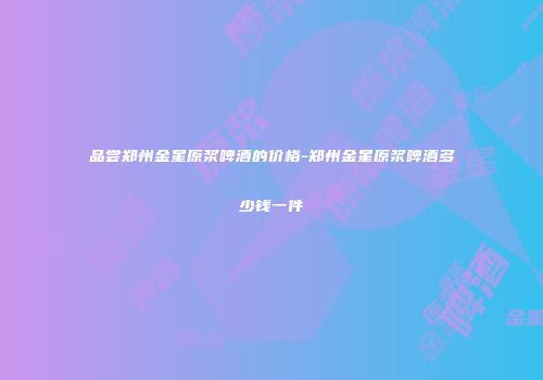 品尝郑州金星原浆啤酒的价格-郑州金星原浆啤酒多少钱一件