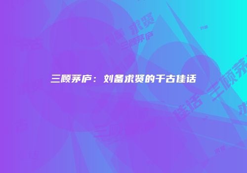 三顾茅庐：刘备求贤的千古佳话