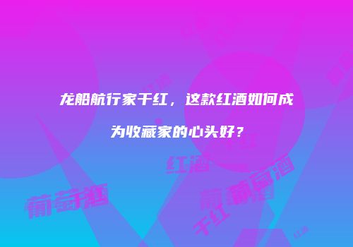 龙船航行家干红，这款红酒如何成为收藏家的心头好？