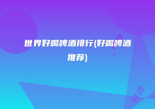 世界好喝啤酒排行(好喝啤酒推荐)
