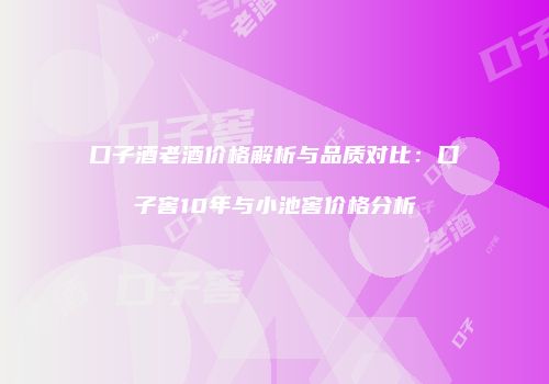 口子酒老酒价格解析与品质对比：口子窖10年与小池窖价格分析