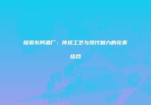 探索东阿酒厂：传统工艺与现代魅力的完美结合