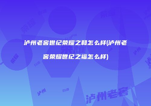 泸州老窖世纪荣耀之和怎么样(泸州老窖荣耀世纪之福怎么样)