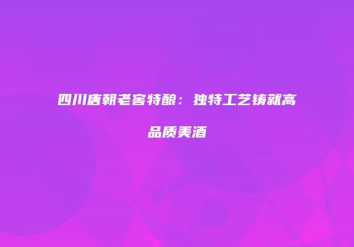 四川唐朝老窖特酿：独特工艺铸就高品质美酒