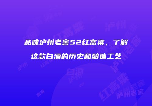 品味泸州老窖52红高粱，了解这款白酒的历史和酿造工艺