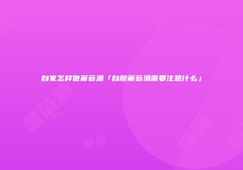 自家怎样做葡萄酒「自酿葡萄酒需要注意什么」